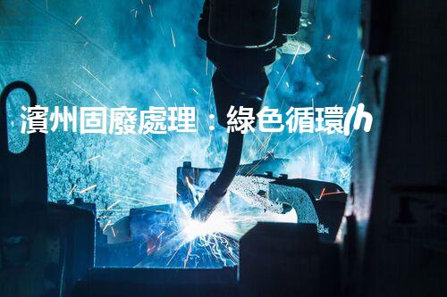 濱州固廢處理：綠色循環(huán)，筑夢(mèng)生態(tài)濱州